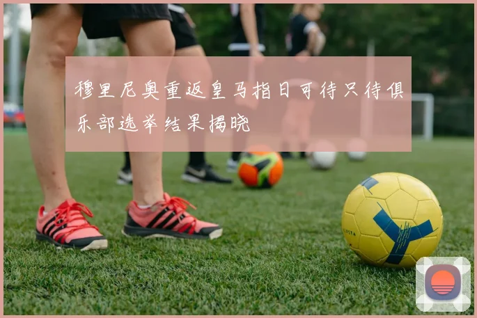 穆里尼奥重返皇马指日可待只待俱乐部选举结果揭晓