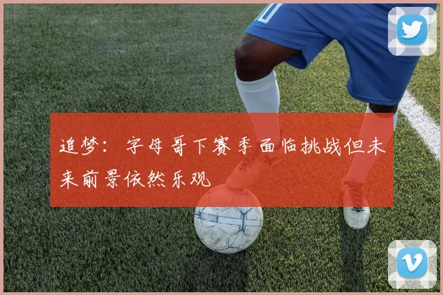 追梦：字母哥下赛季面临挑战但未来前景依然乐观