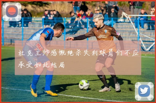 杜克主帅感慨绝杀失利球员们不应承受如此结局