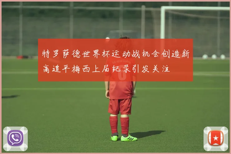 特罗萨德世界杯运动战机会创造新高追平梅西上届纪录引发关注