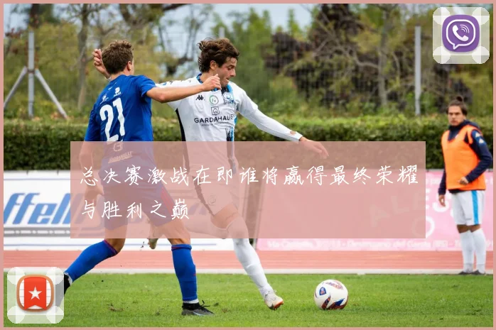 总决赛激战在即谁将赢得最终荣耀与胜利之巅