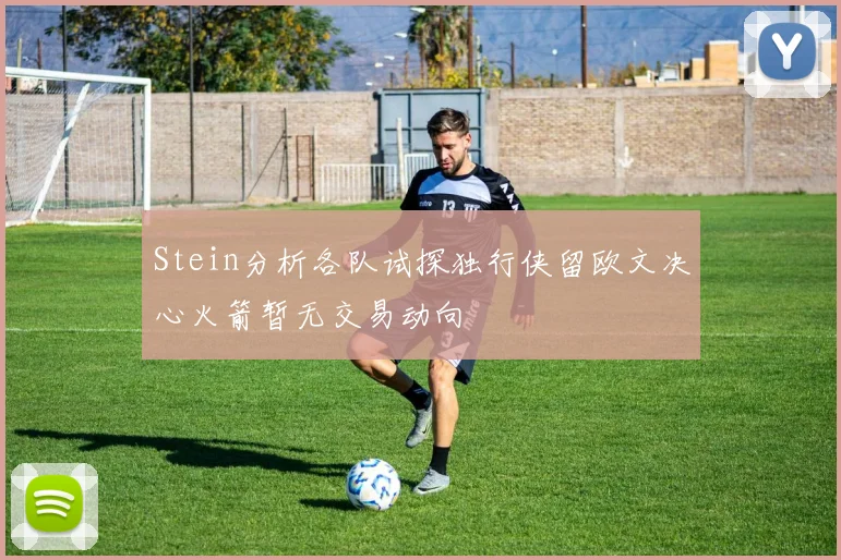Stein分析各队试探独行侠留欧文决心火箭暂无交易动向