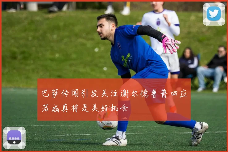 巴萨传闻引发关注谢尔德鲁普回应若成真将是美好机会