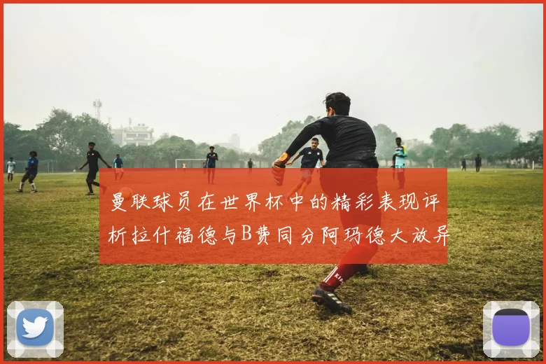曼联球员在世界杯中的精彩表现评析拉什福德与B费同分阿玛德大放异彩