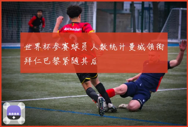 世界杯参赛球员人数统计曼城领衔拜仁巴黎紧随其后