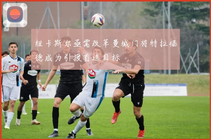 纽卡斯尔亟需改革曼城门将特拉福德成为引援首选目标