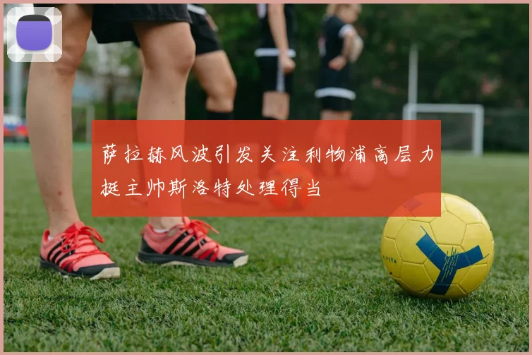 萨拉赫风波引发关注利物浦高层力挺主帅斯洛特处理得当