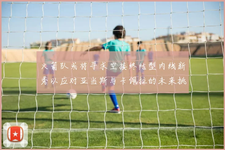 火箭队或将寻求空接终结型内线新秀以应对亚当斯与卡佩拉的未来挑战