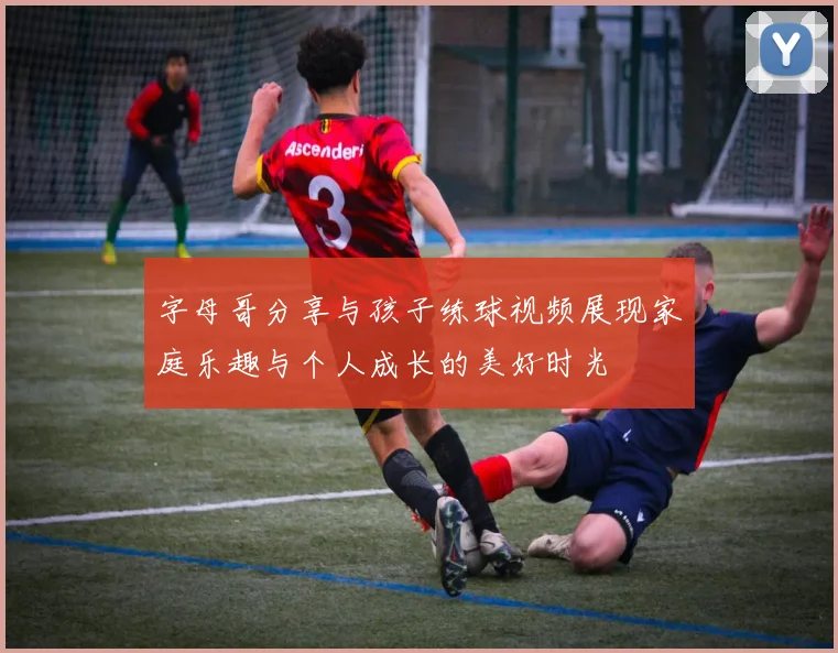 字母哥分享与孩子练球视频展现家庭乐趣与个人成长的美好时光
