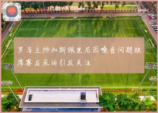 罗马主帅加斯佩里尼因嗓音问题缺席赛后采访引发关注